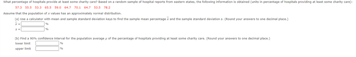 What percentage of hospitals provide at least some charity care? Based on a random sample of hospital reports from eastern states, the following information is obtained (units in percentage of hospitals providing at least some charity care):
57.3 55.5 53.3 65.5 59.0 64.7 70.1 64.7 53.5 78.2
Assume that the population of x values has an approximately normal distribution.
(a) Use a calculator with mean and sample standard deviation keys to find the sample mean percentage x and the sample standard deviation s. (Round your answers to one decimal place.)
%
S =
%
(b) Find a 90% confidence interval for the population average u of the percentage of hospitals providing at least some charity care. (Round your answers to one decimal place.)
lower limit
%
upper limit
%
