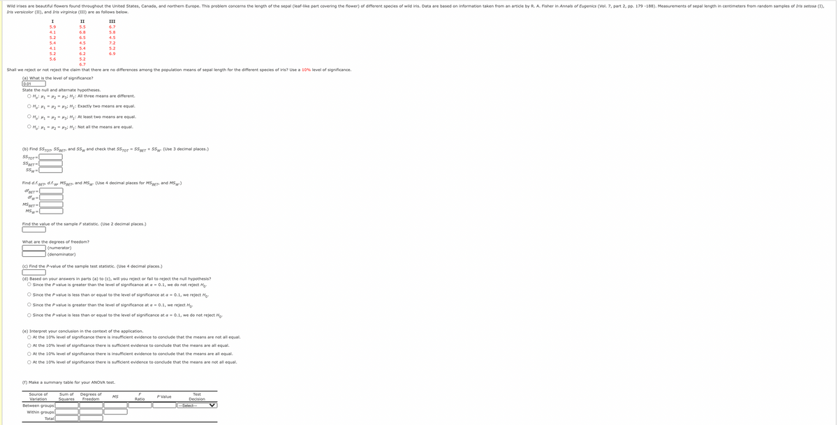 Wild irises are beautiful flowers found throughout the United States, Canada, and northern Europe. This problem concerns the length of the sepal (leaf-like part covering the flower) of different species of wild iris. Data are based on information taken from an article by R. A. Fisher in Annals of Eugenics (Vol. 7, part 2, pp. 179 -188). Measurements of sepal length in centimeters from random samples of Iris setosa (I),
Iris versicolor (II), and Iris virginica (III) are as follows below.
I
II
III
5.9
5.5
6.7
4.1
6.8
5.8
5.2
6.5
4.5
5.4
4.5
7.2
4.1
5.4
5.2
5.2
6.2
6.9
5.6
5.2
6.7
Shall we reject or not reject the claim that there are no differences among the population means of sepal length for the different species of iris? Use a 10% level of significance.
(a) What is the level of significance?
0.01
State the null and alternate hypotheses.
O H,: H1 = H, = Hzi H;: All three means are different.
O H,: H1 = H2 = Hzi H;: Exactly two means are equal.
O H,: H, = H2 = Hai H,: At least two means are equal.
O H.: H1 = H2 = H3; H;: Not all the means are equal.
(b) Find SSTOT, SSBET, and SSw and check that SSTOT = SSBET + Ssw. (Use 3 decimal places.)
SSTOT=
SSBET =
SSw
Find d.f. BET d.f. w, MSBET, and MSw. (Use 4 decimal places for MSBET, and MSw-)
dfBET =
dfw =
MS BET=
MSw=
Find the value of the sample F statistic. (Use 2 decimal places.)
What are the degrees of freedom?
(numerator)
(denominator)
(c) Find the P-value of the sample test statistic. (Use 4 decimal places.)
(d) Based on your answers in parts (a) to (c), will you reject or fail to reject the null hypothesis?
O Since the P value is greater than the level of significance at a = 0.1, we do not reject Ho:
O Since the P value is less than or equal to the level of significance at a = 0.1, we reject Ho.
O Since the P value is greater than the level of significance at a = 0.1, we reject Ho.
O Since the P value is less than or equal to the level of significance at a = 0.1, we do not reject Ho:
(e) Interpret your conclusion in the context of the application.
O At the 10% level of significance there is insufficient evidence to conclude that the means are not all equal.
O At the 10% level of significance there is sufficient evidence to conclude that the means are all equal.
O At the 10% level of significance there is insufficient evidence to conclude that the means are all equal.
O At the 10% level of significance there is sufficient evidence to conclude that the means are not all equal.
(f) Make a summary table for
ANOVA test.
Degrees of
Freedom
Source of
Sum of
Test
Decision
MS
P Value
Variation
Squares
Ratio
Between groups
--Select---
Within groups
Total
