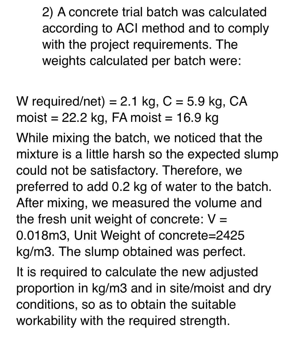 2) A concrete trial batch was calculated
according to ACI method and to comply
with the project requirements. The
weights calculated per batch were:
W required/net) = 2.1 kg, C = 5.9 kg, CA
moist = 22.2 kg, FA moist = 16.9 kg
%D
While mixing the batch, we noticed that the
mixture is a little harsh so the expected slump
could not be satisfactory. Therefore, we
preferred to add 0.2 kg of water to the batch.
After mixing, we measured the volume and
the fresh unit weight of concrete: V =
0.018m3, Unit Weight of concrete=2425
kg/m3. The slump obtained was perfect.
It is required to calculate the new adjusted
proportion in kg/m3 and in site/moist and dry
conditions, so as to obtain the suitable
workability with the required strength.
