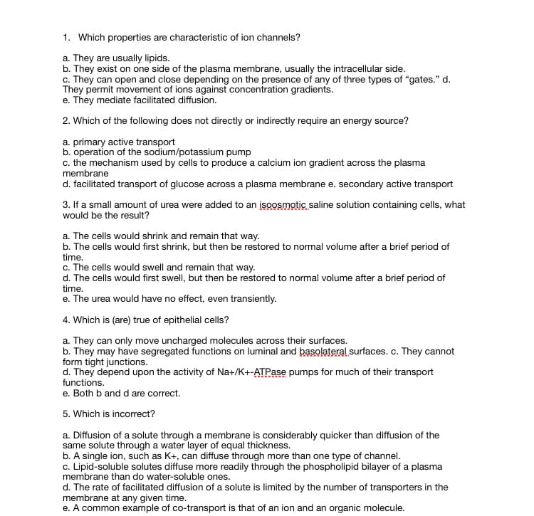 1. Which properties are characteristic of ion channels?
a. They are usually lipids.
b. They exist on one side of the plasma membrane, usually the intracellular side.
c. They can open and close depending on the presence of any of three types of "gates." d.
They permit movement of ions against concentration gradients.
e. They mediate facilitated diffusion.
2. Which of the following does not directly or indirectly require an energy source?
a. primary active transport
b. operation of the sodium/potassium pump
c. the mechanism used by cells to produce a calcium ion gradient across the plasma
membrane
d. facilitated transport of glucose across a plasma membrane e. secondary active transport
3. If a small amount of urea were added to an įsoosmotic saline solution containing cells, what
would be the result?
a. The cells would shrink and remain that way.
b. The cells would first shrink, but then be restored to normal volume after a brief period of
time.
c. The cells would swell and remain that way.
d. The cells would first swell, but then be restored to normal volume after a brief period of
time.
e. The urea would have no effect, even transiently.
4. Which is (are) true of epithelial cells?
a. They can only move uncharged molecules across their surfaces.
b. They may have segregated functions on luminal and basolateral surfaces. c. They cannot
form tight junctions.
d. They depend upon the activity of Na+/K+-ATPase pumps for much of their transport
functions.
e. Both b and d are correct.
5. Which is incorrect?
a. Diffusion of a solute through a membrane is considerably quicker than diffusion of the
same solute through a water layer of equal thickness.
b. A single ion, such as K+, can diffuse through more than one type of channel.
c. Lipid-soluble solutes diffuse more readily through the phospholipid bilayer of a plasma
membrane than do water-soluble ones.
d. The rate of facilitated diffusion of a solute is limited by the number of transporters in the
membrane at any given time.
e. A common example of co-transport is that of an ion and an organic molecule.
