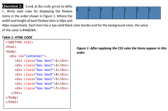 Question 2: Look at the code given in table
1, Write style rules for displaying the flexbox
items in the order shown in Figure 1. Where the
width and height of each flexbox item is 50px and
40px respectively. Each item has a 1px solid black color border and for the background color, the value
of the color is #4682B4,
Table 1: HTML CODE
<!DOCTYPE html>
<html>
Figure 1: After applying the CSS rules the items appear in this
<body>
order
<div id="container">
<div class="box box1">1</div>
<div class="box box2">2</div>
<div class="box box3">3</div>
<div class="box box4">4</div>
<div class="box box5">5</div>
<div class="box box6">6</div>
<div class="box box7">7</div>
</div>
</body>
</html>
