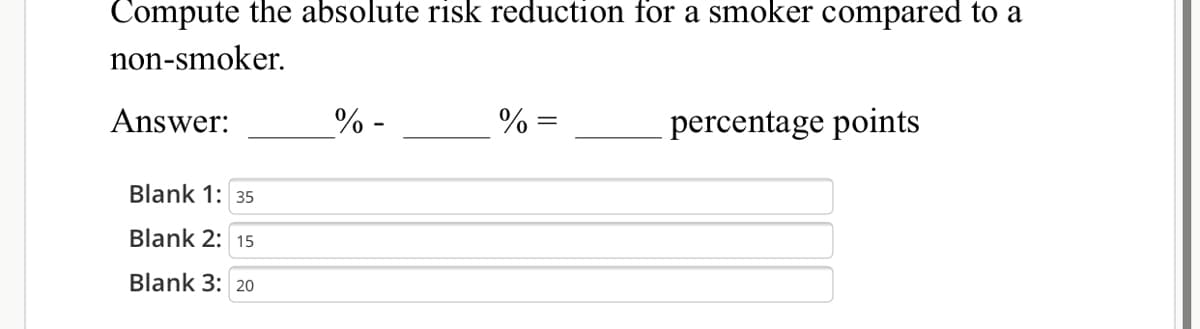 Compute the absolute risk reduction for a smoker compared to a
non-smoker.
Answer:
% -
% :
percentage points
||
Blank 1: 35
Blank 2: 15
Blank 3: 20
