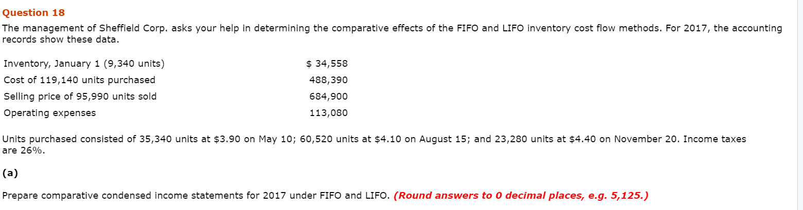The management of Sheffield Corp. asks your help in determining the comparative effects of the FIFO and LIFO inventory cost flow methods. For 2017, the accounting
records show these data.
Inventory, January 1 (9,340 units)
$ 34,558
Cost of 119,140 units purchased
488,390
Selling price of 95,990 units sold
684,900
Operating expenses
113,080
Units purchased consisted of 35,340 units at $3.90 on May 10; 60,520 units at $4.10 on August 15; and 23,280 units at $4.40 on November 20. Income taxes
are 26%.
(a)
Prepare comparative condensed income statements for 2017 under FIFO and LIFO. (Round answers to 0 decimal places, e.g. 5,125.)
