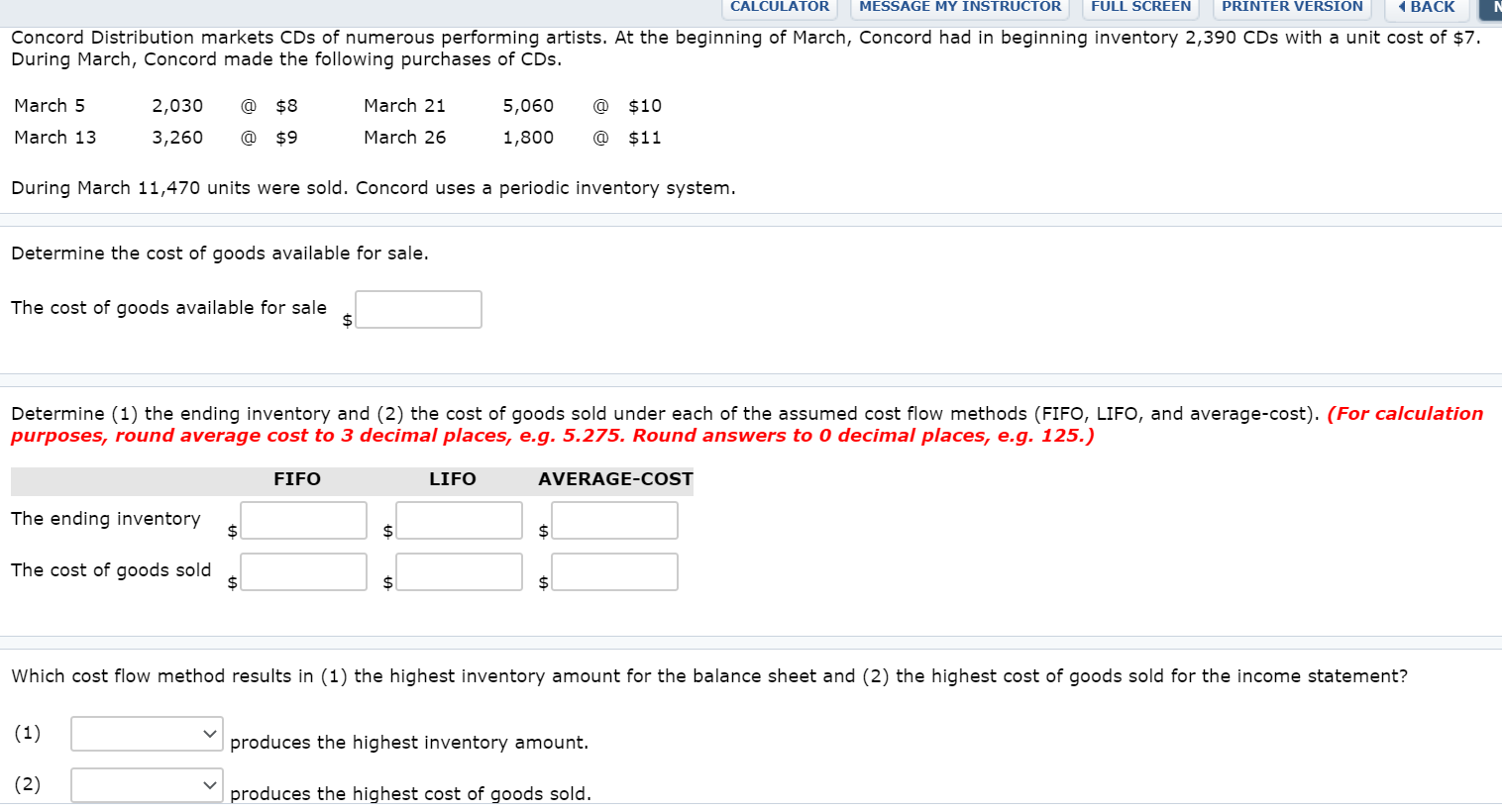 Concord Distribution markets CDs of numerous performing artists. At the beginning of March, Concord had in beginning inventory 2,390 CDs with a unit cost of $7.
During March, Concord made the following purchases of CDs.
March 5
2,030
@
$8
March 21
5,060
@
$10
March 13
3,260
@ $9
March 26
1,800
@
$11
During March 11,470 units were sold. Concord uses a periodic inventory system.
Determine the cost of goods available for sale.
The cost of goods available for sale
$4
Determine (1) the ending inventory and (2) the cost of goods sold under each of the assumed cost flow methods (FIFO, LIFO, and average-cost). (For calculation
purposes, round average cost to 3 decimal places, e.g. 5.275. Round answers to 0 decimal places, e.g. 125.)
FIFO
LIFO
AVERAGE-COST
The ending inventory
%24
$4
24
The cost of goods sold
$4
2$
24
Which cost flow method results in (1) the highest inventory amount for the balance sheet and (2) the highest cost of goods sold for the income statement?
(1)
produces the highest inventory amount.
(2)
produces the highest cost of goods sold.
