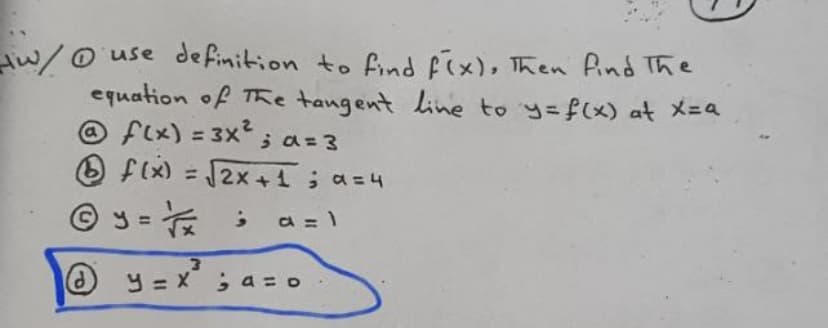 Aw/o use definition to find Fix), Then find The
equation of TRe tangent line to y=f(x) at X-a
@ flx) = 3x ;a= 3
O f(x) = 2x +1; a=4
%3D
© y = :
a = 1
y=x ;a = o
