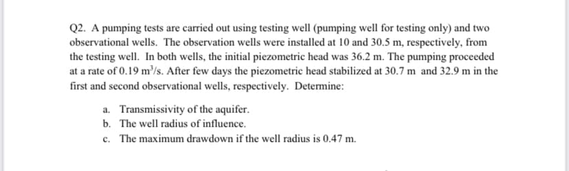 Q2. A pumping tests are carried out using testing well (pumping well for testing only) and two
observational wells. The observation wells were installed at 10 and 30.5 m, respectively, from
the testing well. In both wells, the initial piezometric head was 36.2 m. The pumping proceeded
at a rate of 0.19 m³/s. After few days the piezometric head stabilized at 30.7 m and 32.9 m in the
first and second observational wells, respectively. Determine:
a. Transmissivity of the aquifer.
b. The well radius of influence.
c. The maximum drawdown if the well radius is 0.47 m.
