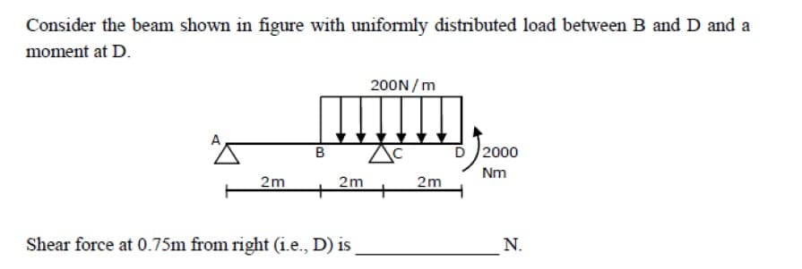 Consider the beam shown in figure with uniformly distributed load between B and D and a
moment at D.
200N / m
в
D 2000
Nm
2m
2m
+
+
2m
Shear force at 0.75m from right (i.e., D) is
N.
