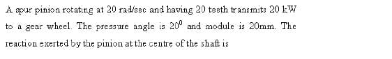 A spur pinion rotating at 20 rad/sec and having 20 teeth transmits 20 kW
to a gear wheel. The pressure angle is 20° and module is 20mm. The
reaction exerted by the pinion at the centre of thc shaft is
