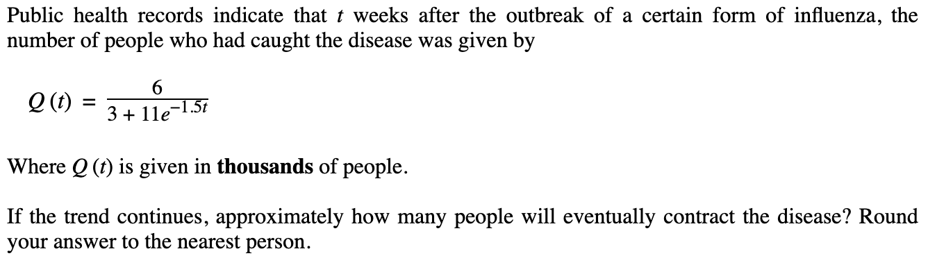 Public health records indicate that t weeks after the outbreak of a certain form of influenza, the
number of people who had caught the disease was given by
Q (1t)
-1.5t
3 + 11e
Where Q (t) is given in thousands of people.
If the trend continues, approximately how many people will eventually contract the disease? Round
your answer to the nearest person.
