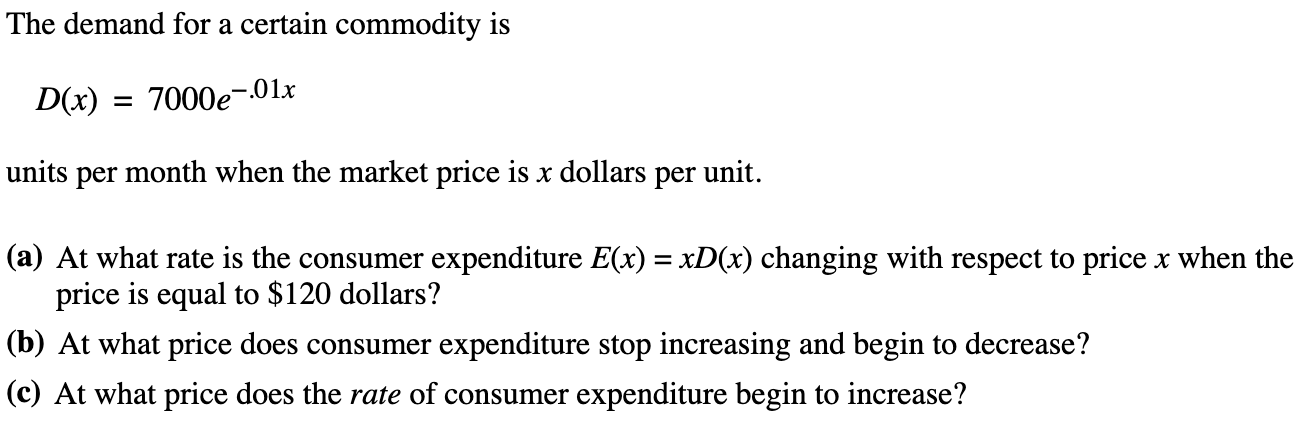 The demand for a certain commodity is
D(x)
= 7000e-.01r
units per month when the market price is x dollars per unit.
(a) At what rate is the consumer expenditure E(x) = xD(x) changing with respect to price x when the
price is equal to $120 dollars?
(b) At what price does consumer expenditure stop increasing and begin to decrease?
(c) At what price does the rate of consumer expenditure begin to increase?
