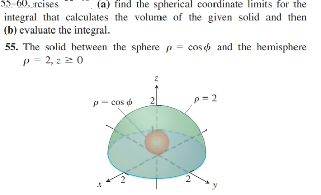 55–60. rcises
integral that calculates the volume of the given solid and then
(b) evaluate the integral.
(a) find the spherical coordinate limits for the
55. The solid between the sphere p = cos o and the hemisphere
p = 2, z 2 0
p = cos ø
2
p = 2
