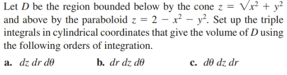 Let D be the region bounded below by the cone z = Vx² + y?
and above by the paraboloid z = 2 – x² – y². Set up the triple
integrals in cylindrical coordinates that give the volume of D using
the following orders of integration.
a. dz dr d0
b. dr dz d0
c. d0 dz dr
