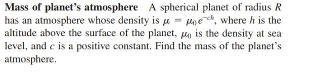Mass of planet's atmosphere A spherical planet of radius R
has an atmosphere whose density is u = poe¯ch, where h is the
altitude above the surface of the planet, µo is the density at sea
level, and c is a positive constant. Find the mass of the planet's
atmosphere.
