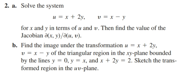 2. a. Solve the system
u = x + 2y,
v = x – y
for x and y in terms of u and v. Then find the value of the
Jacobian 0(x, y)/a(u, v).
b. Find the image under the transformation u = x + 2y,
v = x – y of the triangular region in the xy-plane bounded
by the lines y = 0, y = x, and x + 2y = 2. Sketch the trans-
formed region in the uv-plane.
