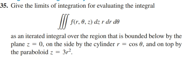 35. Give the limits of integration for evaluating the integral
II| f(r. 0, z) dz r dr do
as an iterated integral over the region that is bounded below by the
plane z = 0, on the side by the cylinder r = cos 0, and on top by
the paraboloid z = 3r?.
3r?.
