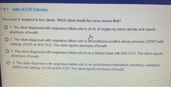 1 of 1 Index of EHR Exercises
The nurse is assigned to four clients. Which client should the nurse assess first?
O 1. The client diagnosed with respiratory failure who is on 4L of oxygen by nasal cannula and reports
shortness of breath.
O 2. The client diagnosed with respiratory failure who is dr continuous positive airway pressure (CPAP) with
settings of 5/10 at 50% FiO2. The client reports shortness of breath.
O 3. The client diagnosed with respiratory failure who is on a Venturi mask with. 50% Fi02. The client reports
shortness of breath.
O 4. The client diagnosed with respiratory failure who is on synchronized intermittent mandatory ventilation
(SIMV) with settings of 5/10 at 50% FIO2. The client reports shortness of breath.

