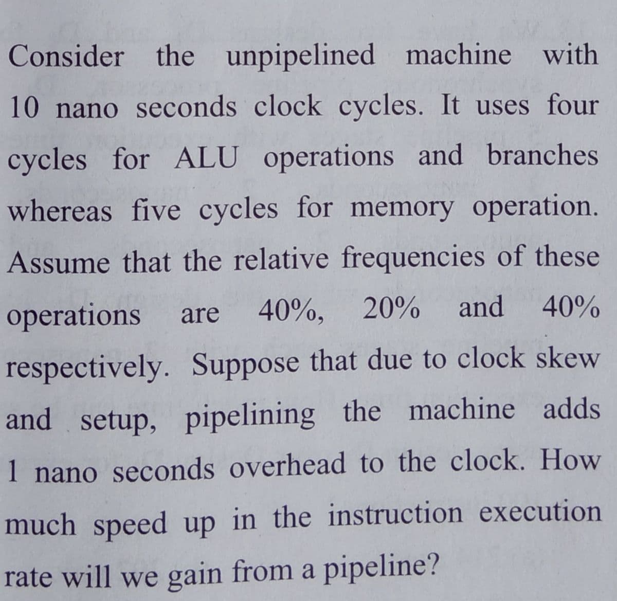 Consider the unpipelined machine with
10 nano seconds clock cycles. It uses four
cycles for ALU operations and branches
whereas five cycles for memory operation.
Assume that the relative frequencies of these
operations
40%, 20%
and 40%
are
respectively. Suppose that due to clock skew
and setup, pipelining the machine adds
1 nano seconds overhead to the clock. How
much speed up in the instruction execution
rate will we gain from a pipeline?
