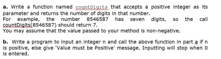 a. Write a function named countDigits that accepts a positive integer as its
parameter and returns the number of digits in that number.
For example, the number 8546587 has seven digits, so the call
countDigits(8546587) should return 7.
You may assume that the value passed to your method is non-negative.
b. Write a program to input an integer n and call the above function in part a if n
is positive, else give 'Value must be Positive' message. Inputting will stop when 0
is entered.
