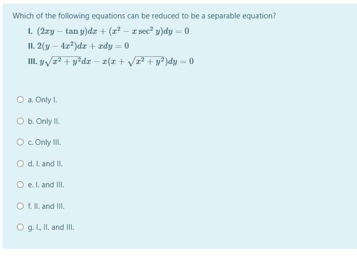 Which of the following equations can be reduced to be a separable equation?
1. (2æy – tan y)dr + (z? – r sec? y)dy = 0
II. 2(y – 4x?)dr + ædy = 0
III. y/a? + y?dx - x(x + Va2 + y²)dy = 0
%3D
O a. Only I.
O b. Only II.
O. Only II.
O d. I. and II.
O e. I. and II.
O f. II. and III.
O g. I., II. and II.
