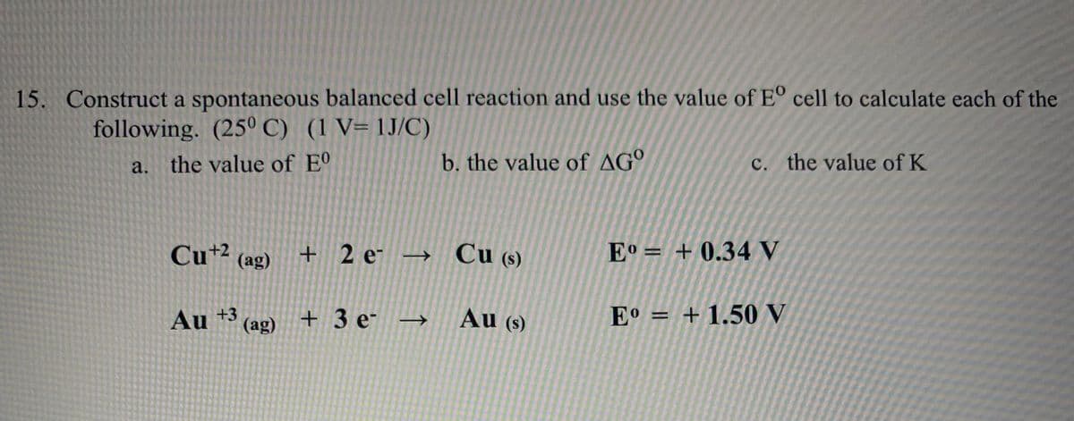 15. Construct a spontaneous balanced cell reaction and use the value of E° cell to calculate each of the
following. (25° C) (1 V= 1J/C)
a. the value of E°
b. the value of AGº
c. the value of K
Cu+2 (ag)
+ 2 e- → Cu (s)
E° = + 0.34 V
Au +3
(ag)
+ 3 e- –
Au (s)
E° = + 1.50 V
%3D
