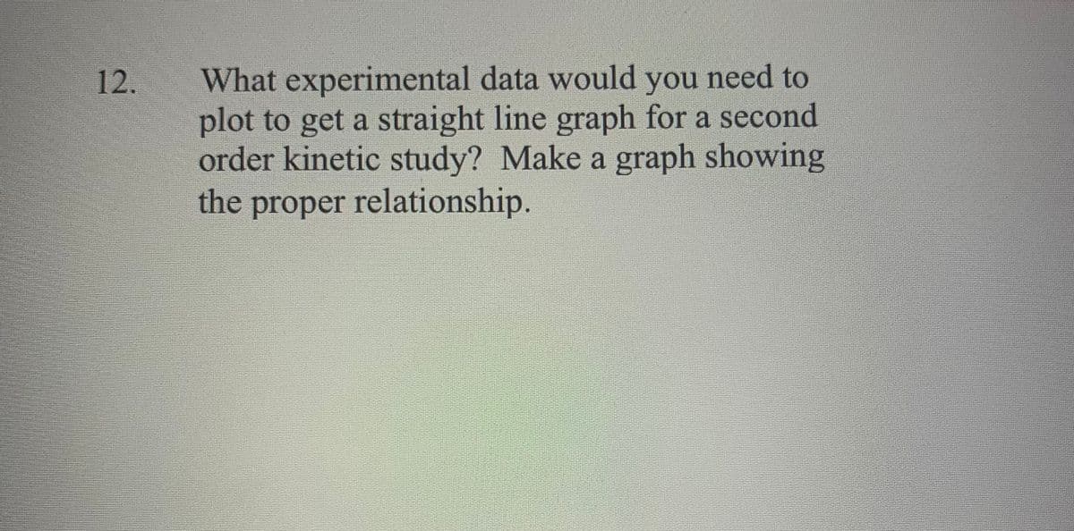 What experimental data would you need to
plot to get a straight line graph for a second
order kinetic study? Make a graph showing
the proper relationship.
12.
