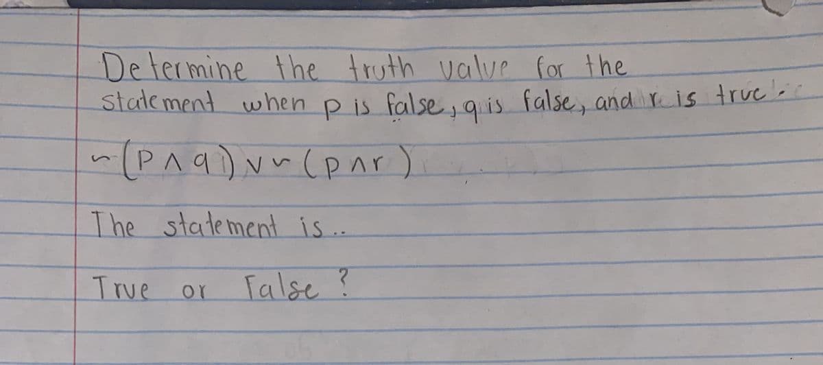 Determine the truth valve for the
State ment when p is false, a is false, and r is true-
P is false, qis
~(P^q)v~(pnr)
The statement is..
True or
Talse?
