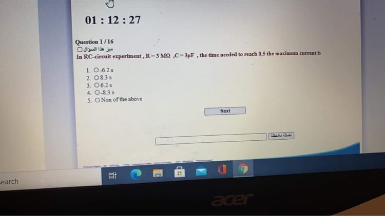 01: 12 : 27
Question 1/16
ميز هذا السؤال
In RC-circuit experiment, R=3 MQ ,C- 3uF , the time needed to reach 0.5 the maximum current is
1. O-6.2 s
2. 08.3 s
3. 06.2s
4. O-8.3 s
5. ONon of the above
Next
search
acer
