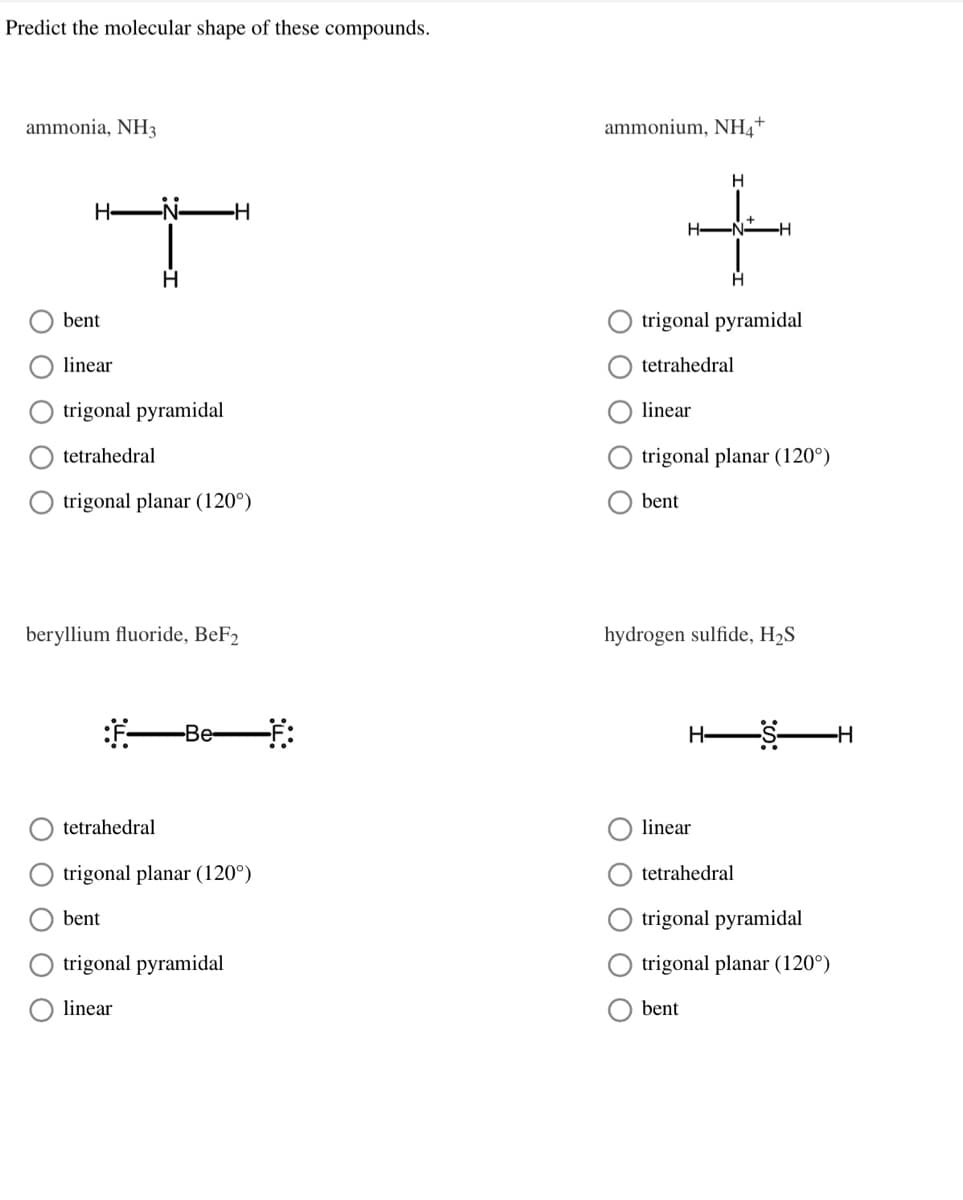 Predict the molecular shape of these compounds.
ammonia, NH3
ammonium, NH4+
H
H-
-H
bent
trigonal pyramidal
linear
tetrahedral
trigonal pyramidal
linear
tetrahedral
trigonal planar (120°)
trigonal planar (120°)
bent
beryllium fluoride, BeF2
hydrogen sulfide, H2S
-Be:
H-
tetrahedral
linear
trigonal planar (120°)
tetrahedral
bent
trigonal pyramidal
trigonal pyramidal
trigonal planar (120°)
linear
bent
ООО О
O O O
