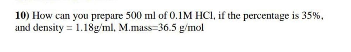 10) How can you prepare 500 ml of 0.1M HCI, if the percentage is 35%,
and density = 1.18g/ml, M.mass=36.5 g/mol
