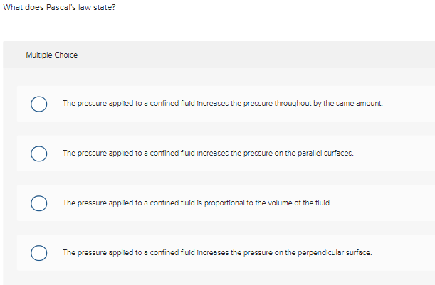 What does Pascal's law state?
Multiple Choice
The pressure applied to a confined fluid increases the pressure throughout by the same amount.
The pressure applied to a confined fluid increases the pressure on the parallel surfaces.
The pressure applied to a confined fluid is proportional to the volume of the fluid.
The pressure applied to a confined fluid increases the pressure on the perpendicular surface.