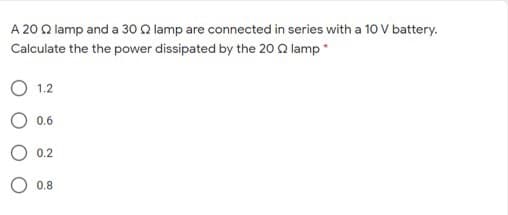 A 20 Q lamp and a 30 Q lamp are connected in series with a 10 V battery.
Calculate the the power dissipated by the 20 Q lamp*
1.2
0.6
0.2
0.8
