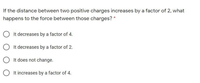 If the distance between two positive charges increases by a factor of 2, what
happens to the force between those charges? *
It decreases by a factor of 4.
It decreases by a factor of 2.
It does not change.
It increases by a factor of 4.
