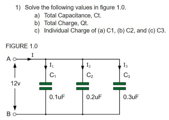 1) Solve the following values in figure 1.0.
a) Total Capacitance, Ct.
b) Total Charge, Qt.
c) Individual Charge of (a) C1, (b) C2, and (c) C3.
FIGURE 1.0
I
I2
13
C2
C3
12v
0.1uF
0.2uF
0.3uF
Bo
