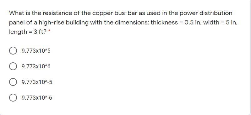 What is the resistance of the copper bus-bar as used in the power distribution
panel of a high-rise building with the dimensions: thickness = 0.5 in, width = 5 in,
length = 3 ft? *
9.773x10^5
9.773x10^6
9.773x10^-5
9.773x10^-6
