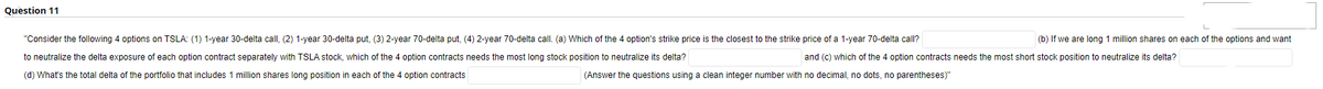 Question 11
"Consider the following 4 options on TSLA: (1) 1-year 30-delta call, (2) 1-year 30-delta put, (3) 2-year 70-delta put, (4) 2-year 70-delta call. (a) Which of the 4 option's strike price is the closest the strike price of a 1-year 70-delta call?
to neutralize the delta exposure of each option contract separately with TSLA stock, which of the 4 option contracts needs the most long stock position to neutralize its delta?
(d) What's the total delta of the portfolio that includes 1 million shares long position in each of the 4 option contracts
(b) If we are long 1 million shares on each of the options and want
and (c) which of the 4 option contracts needs the most short stock position to neutralize its delta?
(Answer the questions using a clean integer number with no decimal, no dots, no parentheses)"