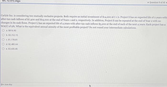 MC.12.072.Algo
Question 9 of 45
Carlyle Inc. is considering two mutually exclusive projects. Both require an initial investment of $14,200 at t = 0. Project S has an expected life of 2 years with
after-tax cash inflows of $7,400 and $14,000 at the end of Years 1 and 2, respectively. In addition, Project S can be repeated at the end of Year 2 with no
changes in its cash flows. Project L has an expected life of 4 years with after-tax cash inflows $5,200 at the end of each of the next 4 years. Each project has a
WACC of 9%. What is the equivalent annual annuity of the most profitable project? Do not round your intermediate calculations.
a. $816.90
b. $3,152.15
c. $1,178.81
d. $2,485.64
e. $3,435.85
O Icon Key