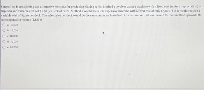 Senate Inc. is considering two alternative methods for producing playing cards. Method 1 involves using a machine with a fixed cost (mainly depreciation) of
$19,000 and variable costs of $2.70 per deck of cards. Method 2 would use a less expensive machine with a fixed cost of only $5,000, but it would require a
variable cost of $3.20 per deck. The sales price per deck would be the same under each method. At what unit output level would the two methods provide the
same operating income (EBIT)?
a. 38,000
b. 14,000.
c. 48,000
d. 10,000
Oe. 28,000