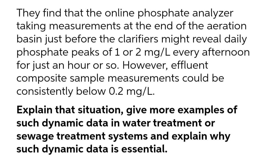 They find that the online phosphate analyzer
taking measurements at the end of the aeration
basin just before the clarifiers might reveal daily
phosphate peaks of 1 or 2 mg/L every afternoon
for just an hour or so. However, effluent
composite sample measurements could be
consistently below 0.2 mg/L.
Explain that situation, give more examples of
such dynamic data in water treatment or
sewage treatment systems and explain why
such dynamic data is essential.
