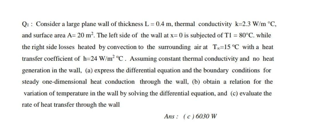 Q1: Consider a large plane wall of thickness L = 0.4 m, thermal conductivity k=2.3 W/m °C,
and surface area A= 20 m2. The left side of the wall at x= 0 is subjected of T1 = 80°C. while
the right side losses heated by convection to the surrounding air at T-15 °C with a heat
transfer coefficient of h=24 W/m2 C. Assuming constant thermal conductivity and no heat
generation in the wall, (a) express the differential equation and the boundary conditions for
steady one-dimensional heat conduction through the wall, (b) obtain a relation for the
variation of temperature in the wall by solving the differential equation, and (c) evaluate the
rate of heat transfer through the wall
Ans : (c) 6030 W

