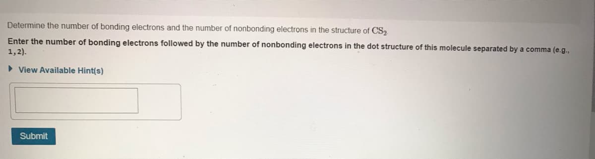 Determine the number of bonding electrons and the number of nonbonding electrons in the structure of CS2
Enter the number of bonding electrons followed by the number of nonbonding electrons in the dot structure of this molecule separated by a comma (e.g.,
1,2).
• View Available Hint(s)
Submit
