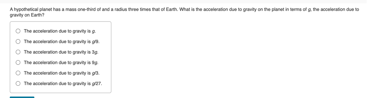 A hypothetical planet has a mass one-third of and a radius three times that of Earth. What is the acceleration due to gravity on the planet in terms of g, the acceleration due to
gravity on Earth?
The acceleration due to gravity is g.
The acceleration due to gravity is g/9.
The acceleration due to gravity is 3g.
The acceleration due to gravity is 9g.
The acceleration due to gravity is g/3.
The acceleration due to gravity is g/27.
