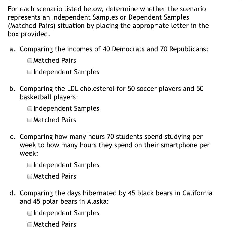 For each scenario listed below, determine whether the scenario
represents an Independent Samples or Dependent Samples
(Matched Pairs) situation by placing the appropriate letter in the
box provided.
a. Comparing the incomes of 40 Democrats and 70 Republicans:
O Matched Pairs
Independent Samples
b. Comparing the LDL cholesterol for 50 soccer players and 50
basketball players:
O Independent Samples
O Matched Pairs
c. Comparing how many hours 70 students spend studying per
week to how many hours they spend on their smartphone per
week:
O Independent Samples
O Matched Pairs
d. Comparing the days hibernated by 45 black bears in California
and 45 polar bears in Alaska:
O Independent Samples
O Matched Pairs
