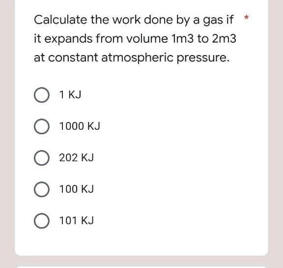 Calculate the work done by a gas if
it expands from volume 1m3 to 2m3
at constant atmospheric pressure.
1 KJ
1000 KJ
202 KJ
100 KJ
101 KJ
