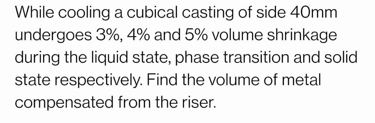 While cooling a cubical casting of side 40mm
undergoes 3%, 4% and 5% volume shrinkage
during the liquid state, phase transition and solid
state respectively. Find the volume of metal
compensated from the riser.

