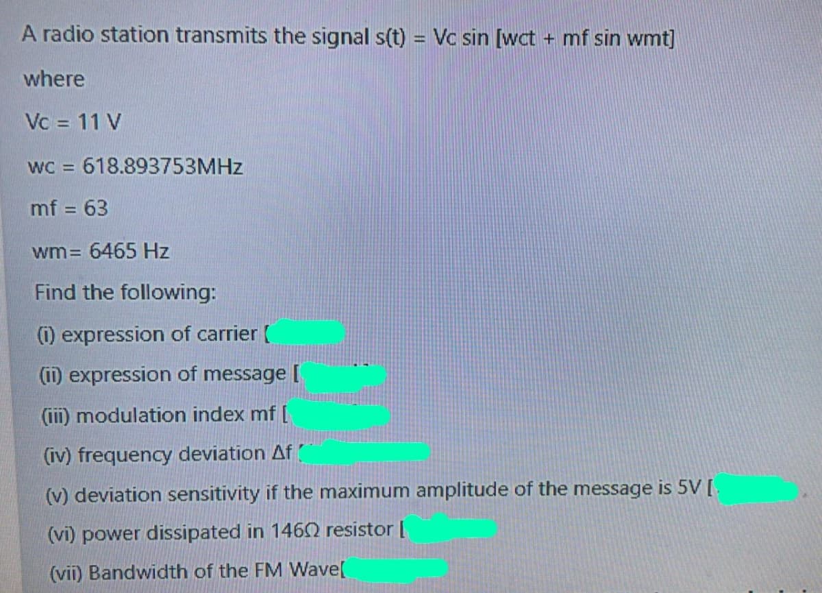 A radio station transmits the signal s(t) = Vc sin [wct + mf sin wmt]
where
Vc = 11 V
wC = 618.893753MHZ
%3D
mf = 63
%3D
wm= 6465 Hz
Find the following:
(i) expression of carrier (
(i1) expression of message [
(ii) modulation index mf [
(iv) frequency deviation Af
(v) deviation sensitivity if the maximum amplitude of the message is 5V [
(vi) power dissipated in 1460 resistor [
(vii) Bandwidth of the FM Wave[
