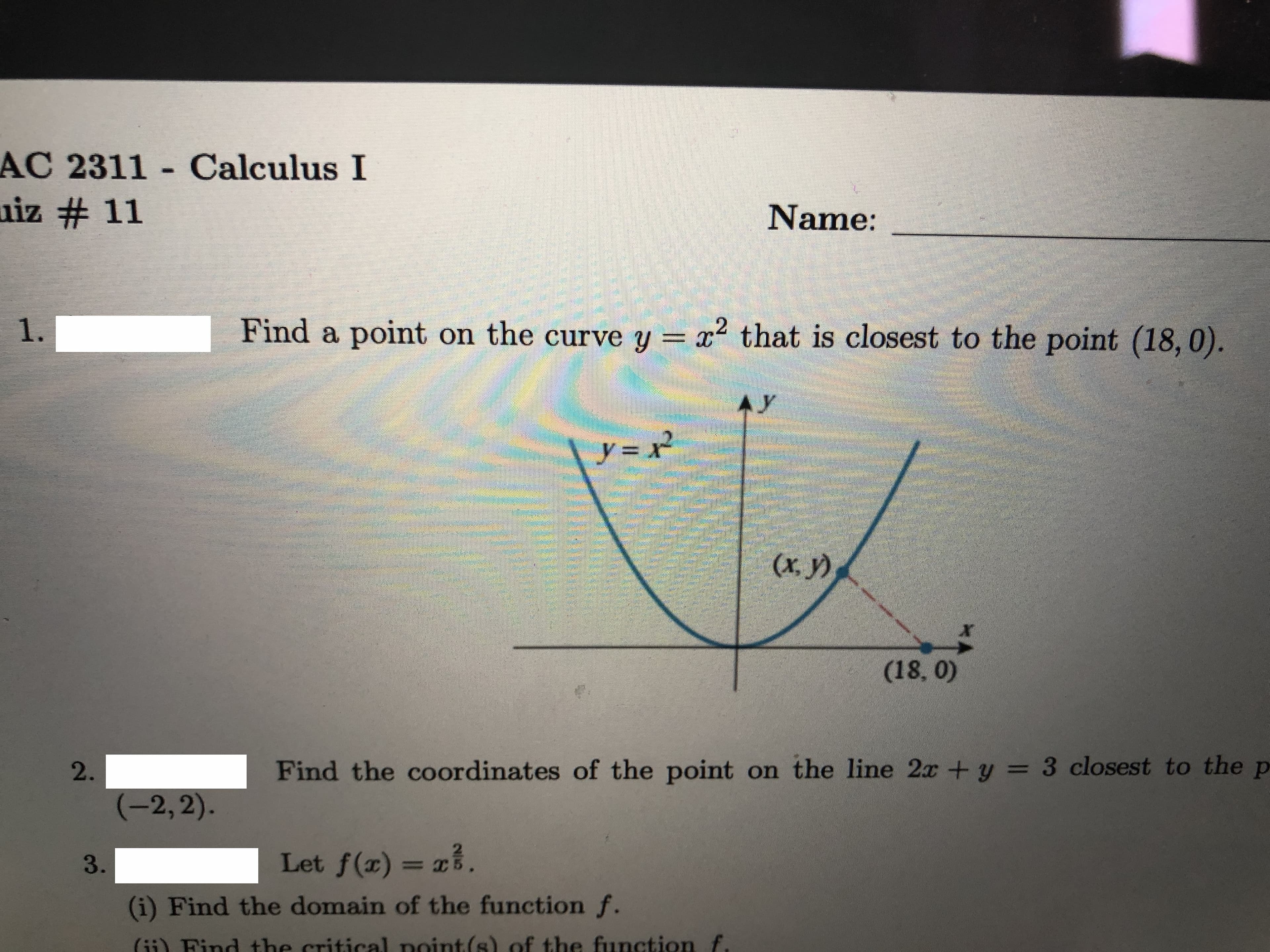 AC 2311 - Calculus I
uiz # 11
Name:
1.
Find a point on the curve y = x2
that is closest to the point (18,0).
AY
y = x
(х, у)
(18, 0)
2.
Find the coordinates of the point on the line 2x + y = 3 closest to the p
(-2, 2).
3.
Let f(r)
= x.
(i) Find the domain of the function f.
(ii) Find the critical point(s) of the function f.
