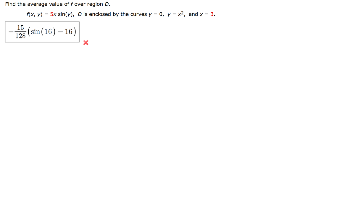 Find the average value of f over region D.
f(x, y) = 5x sin(y), D is enclosed by the curves y = 0, y = x2, and x = 3.
15
(sin(16) – 16)
128
