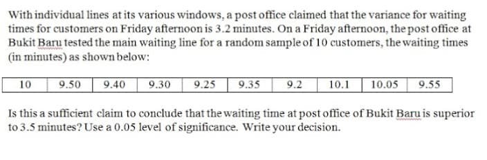 With individual lines at its various windows, a post office claimed that the variance for waiting
times for customers on Friday afternoon is 3.2 minutes. On a Friday afternoon, the post office at
Bukit Baru tested the main waiting line for a random sample of 10 customers, the waiting times
(in minutes) as shown below:
10
9.50
9.40
9.30
9.25
9.35
9.2
10.1
10.05
9.55
Is this a sufficient claim to conclude that the waiting time at post office of Bukit Baru is superior
to 3.5 minutes? Use a 0.05 level of significance. Write your decision.
