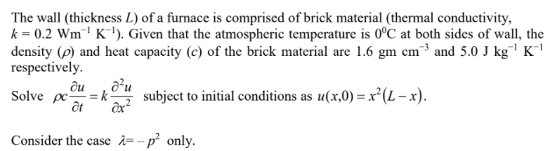 The wall (thickness L) of a furnace is comprised of brick material (thermal conductivity,
k = 0.2 Wm¯' K'). Given that the atmospheric temperature is 0°C at both sides of wall, the
density (p) and heat capacity (c) of the brick material are 1.6 gm cm³ and 5.0 J kg K¯l
respectively.
du
Solve pc = k-
subject to initial conditions as u(x,0) = x²(L – x).
ốt
Consider the case 2=- p² only.
