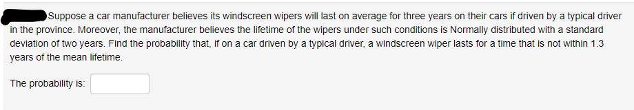 Suppose a car manufacturer believes its windscreen wipers will last on average for three years on their cars if driven by a typical driver
in the province. Moreover, the manufacturer believes the lifetime of the wipers under such conditions is Normally distributed with a standard
deviation of two years. Find the probability that, if on a car driven by a typical driver, a windscreen wiper lasts for a time that is not within 1.3
years of the mean lifetime.
The probability is:
